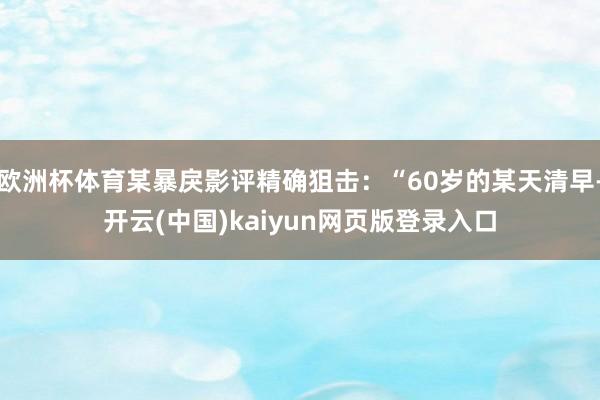 欧洲杯体育某暴戾影评精确狙击：“60岁的某天清早-开云(中国)kaiyun网页版登录入口