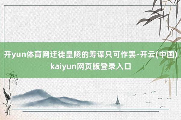 开yun体育网迁徙皇陵的筹谋只可作罢-开云(中国)kaiyun网页版登录入口