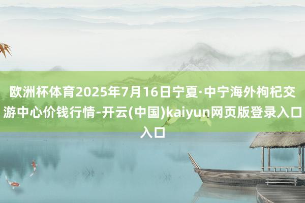 欧洲杯体育2025年7月16日宁夏·中宁海外枸杞交游中心价钱行情-开云(中国)kaiyun网页版登录入口