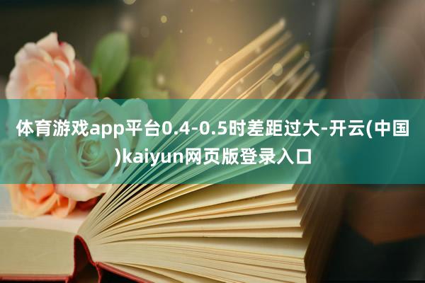 体育游戏app平台0.4-0.5时差距过大-开云(中国)kaiyun网页版登录入口