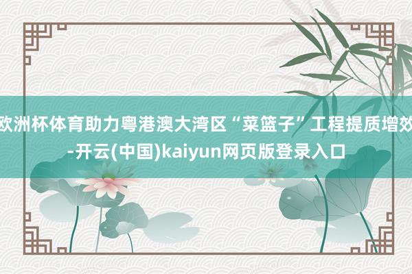 欧洲杯体育助力粤港澳大湾区“菜篮子”工程提质增效-开云(中国)kaiyun网页版登录入口
