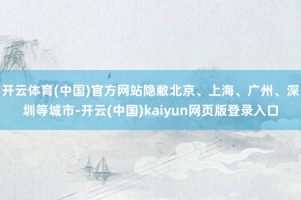 开云体育(中国)官方网站隐敝北京、上海、广州、深圳等城市-开云(中国)kaiyun网页版登录入口