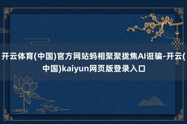 开云体育(中国)官方网站蚂相聚聚拢焦AI诳骗-开云(中国)kaiyun网页版登录入口