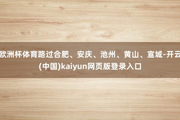 欧洲杯体育路过合肥、安庆、池州、黄山、宣城-开云(中国)kaiyun网页版登录入口