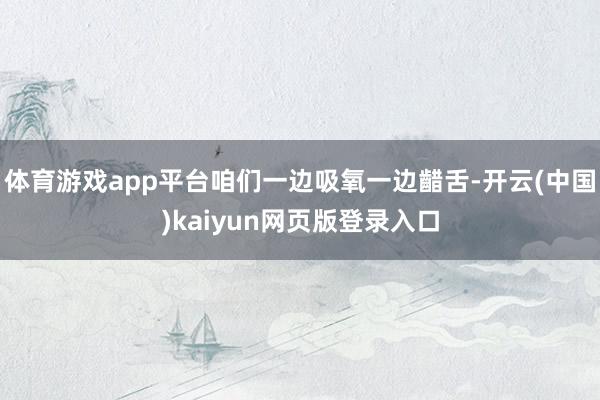体育游戏app平台咱们一边吸氧一边齰舌-开云(中国)kaiyun网页版登录入口