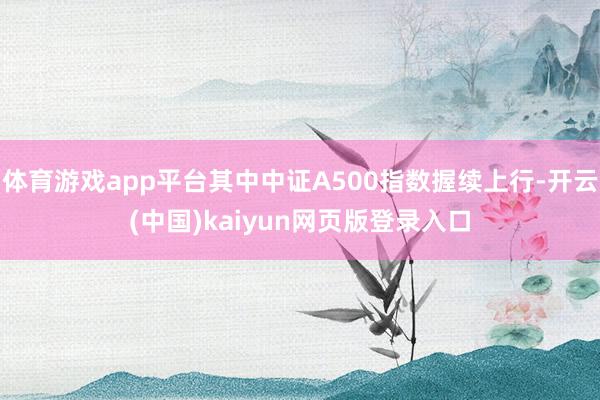 体育游戏app平台其中中证A500指数握续上行-开云(中国)kaiyun网页版登录入口
