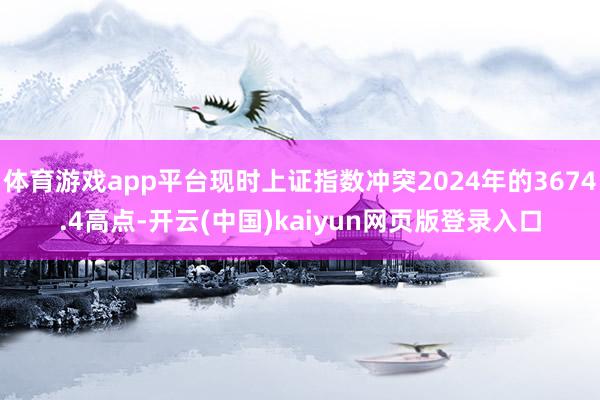 体育游戏app平台现时上证指数冲突2024年的3674.4高点-开云(中国)kaiyun网页版登录入口
