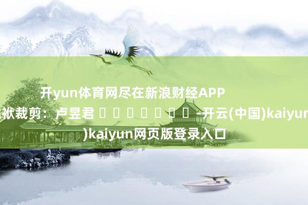 开yun体育网尽在新浪财经APP            						包袱裁剪：卢昱君 							-开云(中国)kaiyun网页版登录入口