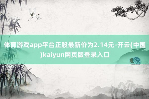体育游戏app平台正股最新价为2.14元-开云(中国)kaiyun网页版登录入口