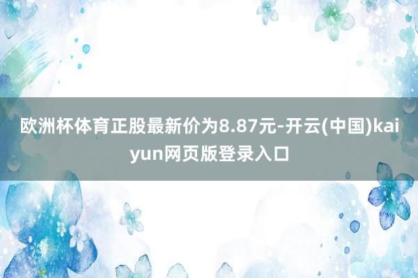 欧洲杯体育正股最新价为8.87元-开云(中国)kaiyun网页版登录入口
