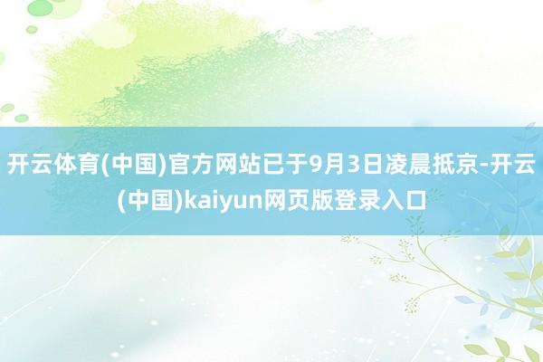 开云体育(中国)官方网站已于9月3日凌晨抵京-开云(中国)kaiyun网页版登录入口
