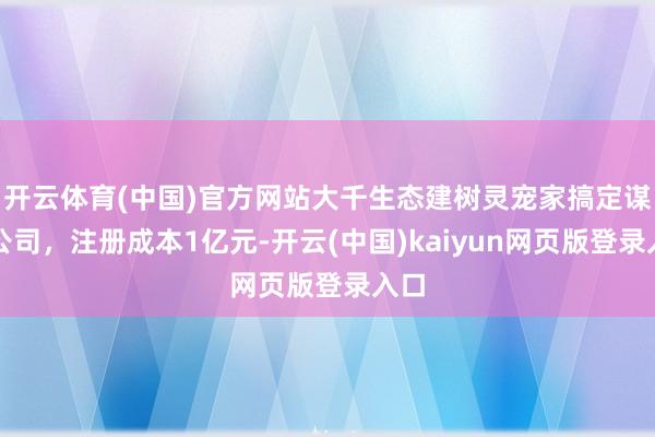 开云体育(中国)官方网站大千生态建树灵宠家搞定谋划公司，注册成本1亿元-开云(中国)kaiyun网页版登录入口