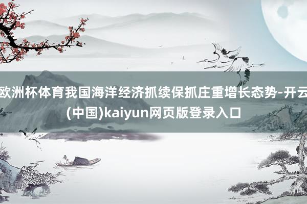 欧洲杯体育我国海洋经济抓续保抓庄重增长态势-开云(中国)kaiyun网页版登录入口