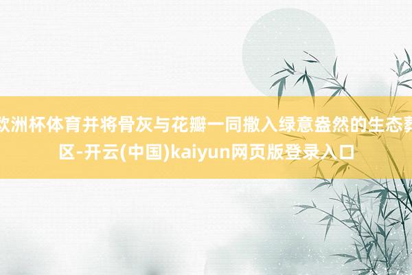 欧洲杯体育并将骨灰与花瓣一同撒入绿意盎然的生态葬区-开云(中国)kaiyun网页版登录入口