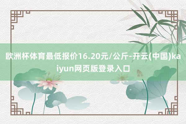 欧洲杯体育最低报价16.20元/公斤-开云(中国)kaiyun网页版登录入口