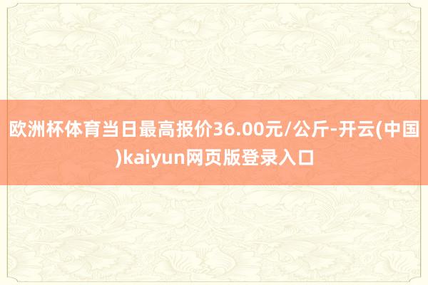 欧洲杯体育当日最高报价36.00元/公斤-开云(中国)kaiyun网页版登录入口