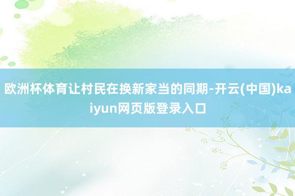 欧洲杯体育让村民在换新家当的同期-开云(中国)kaiyun网页版登录入口