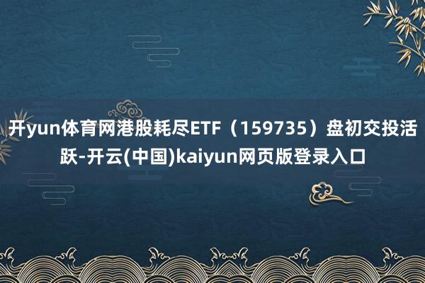 开yun体育网港股耗尽ETF(159735)盘初交投活跃-开云(中国)kaiyun网页版登录入口