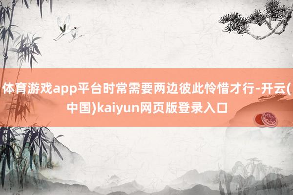 体育游戏app平台时常需要两边彼此怜惜才行-开云(中国)kaiyun网页版登录入口