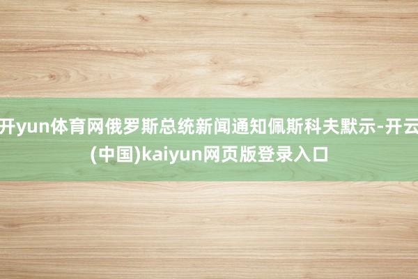 开yun体育网俄罗斯总统新闻通知佩斯科夫默示-开云(中国)kaiyun网页版登录入口