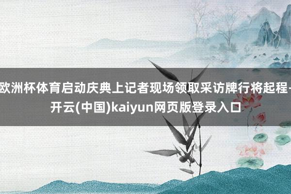 欧洲杯体育启动庆典上记者现场领取采访牌行将起程-开云(中国)kaiyun网页版登录入口