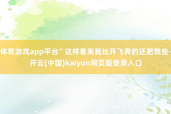 体育游戏app平台”这样看来我比开飞奔的还肥饶些-开云(中国)kaiyun网页版登录入口
