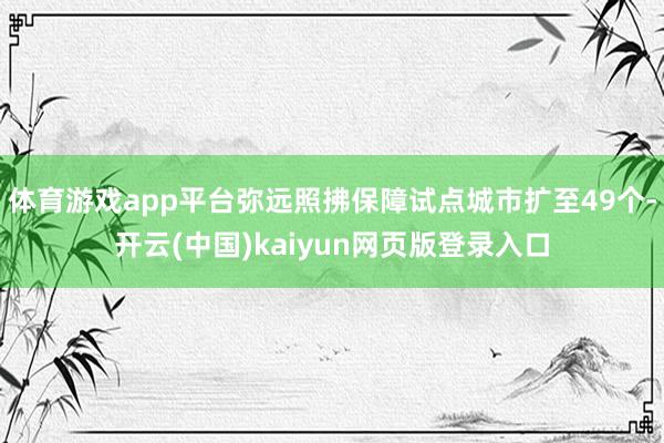体育游戏app平台弥远照拂保障试点城市扩至49个-开云(中国)kaiyun网页版登录入口