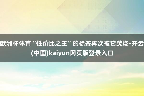 欧洲杯体育“性价比之王”的标签再次被它焚烧-开云(中国)kaiyun网页版登录入口