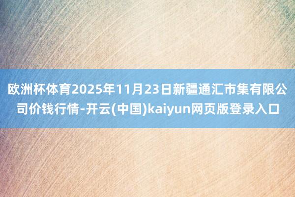 欧洲杯体育2025年11月23日新疆通汇市集有限公司价钱行情-开云(中国)kaiyun网页版登录入口