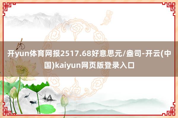 开yun体育网报2517.68好意思元/盎司-开云(中国)kaiyun网页版登录入口
