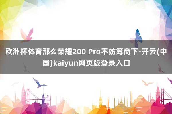 欧洲杯体育那么荣耀200 Pro不妨筹商下-开云(中国)kaiyun网页版登录入口