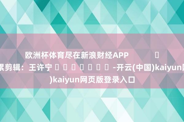 欧洲杯体育尽在新浪财经APP            						拖累剪辑：王许宁 							-开云(中国)kaiyun网页版登录入口