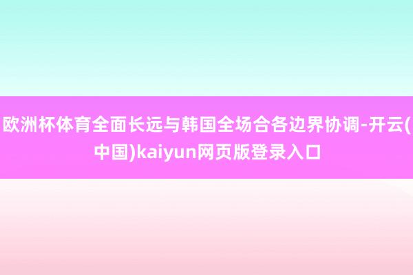 欧洲杯体育全面长远与韩国全场合各边界协调-开云(中国)kaiyun网页版登录入口