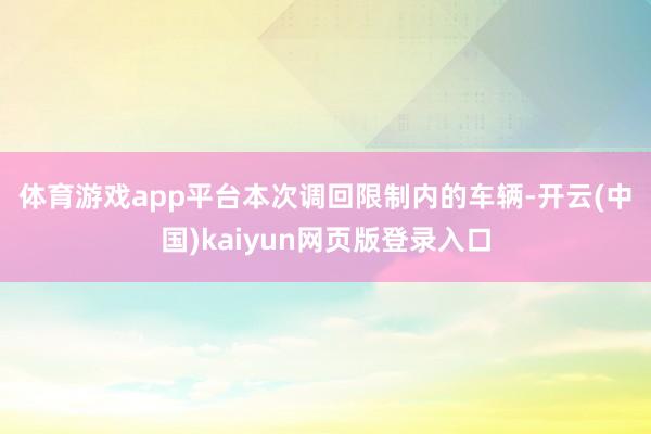 体育游戏app平台　　本次调回限制内的车辆-开云(中国)kaiyun网页版登录入口