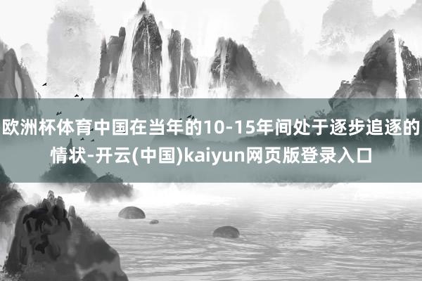欧洲杯体育中国在当年的10-15年间处于逐步追逐的情状-开云(中国)kaiyun网页版登录入口