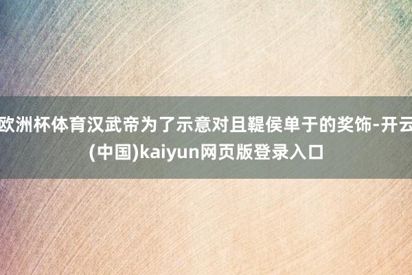 欧洲杯体育汉武帝为了示意对且鞮侯单于的奖饰-开云(中国)kaiyun网页版登录入口