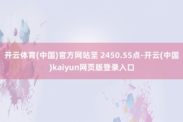 开云体育(中国)官方网站至 2450.55点-开云(中国)kaiyun网页版登录入口