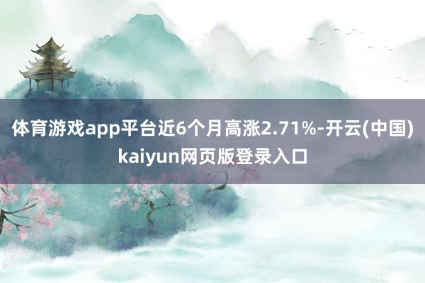 体育游戏app平台近6个月高涨2.71%-开云(中国)kaiyun网页版登录入口