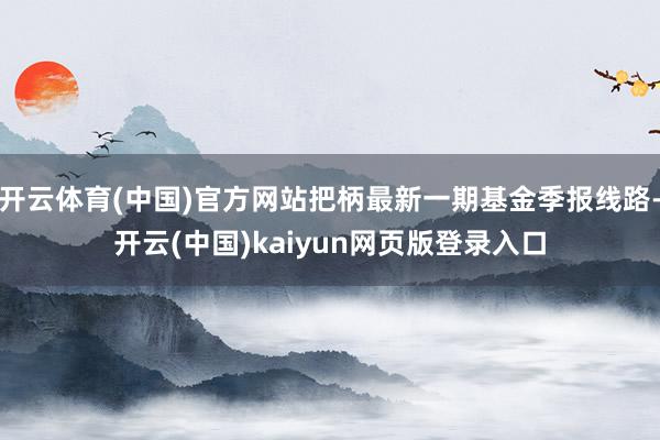 开云体育(中国)官方网站把柄最新一期基金季报线路-开云(中国)kaiyun网页版登录入口