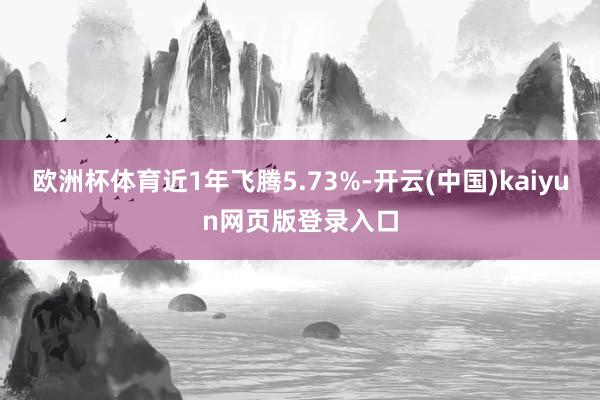 欧洲杯体育近1年飞腾5.73%-开云(中国)kaiyun网页版登录入口