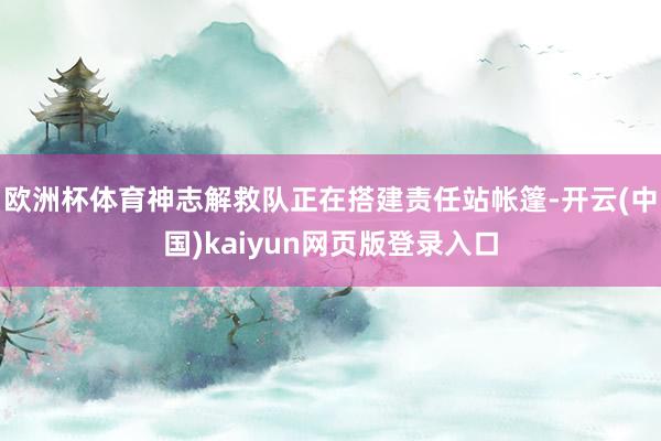 欧洲杯体育神志解救队正在搭建责任站帐篷-开云(中国)kaiyun网页版登录入口