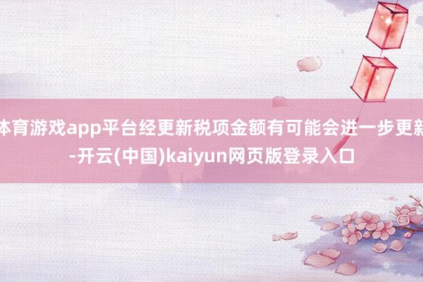 体育游戏app平台经更新税项金额有可能会进一步更新-开云(中国)kaiyun网页版登录入口