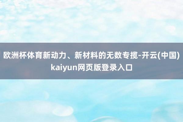 欧洲杯体育新动力、新材料的无数专揽-开云(中国)kaiyun网页版登录入口