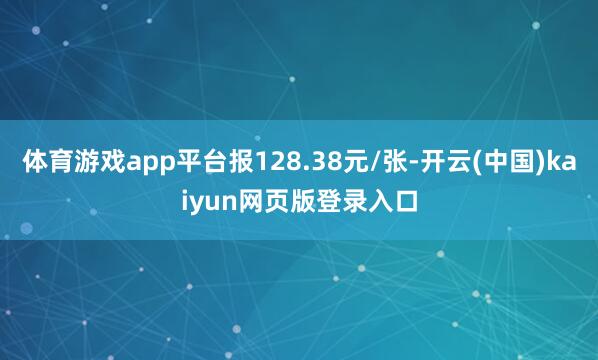 体育游戏app平台报128.38元/张-开云(中国)kaiyun网页版登录入口