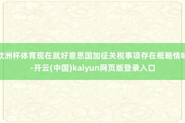 欧洲杯体育现在就好意思国加征关税事项存在概略情味-开云(中国)kaiyun网页版登录入口