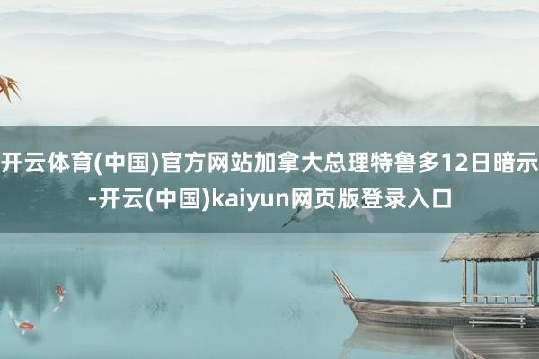 开云体育(中国)官方网站加拿大总理特鲁多12日暗示-开云(中国)kaiyun网页版登录入口