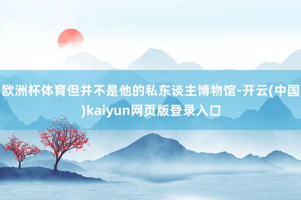 欧洲杯体育但并不是他的私东谈主博物馆-开云(中国)kaiyun网页版登录入口