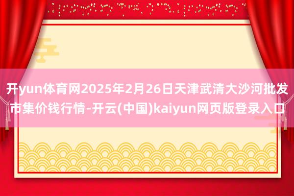 开yun体育网2025年2月26日天津武清大沙河批发市集价钱行情-开云(中国)kaiyun网页版登录入口
