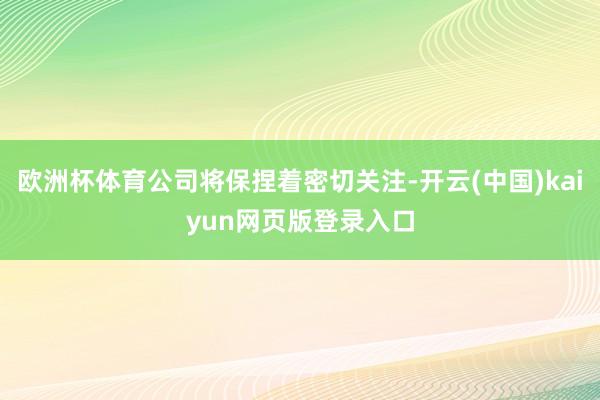 欧洲杯体育公司将保捏着密切关注-开云(中国)kaiyun网页版登录入口