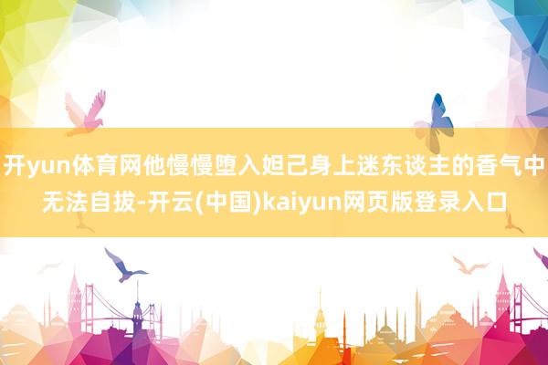 开yun体育网他慢慢堕入妲己身上迷东谈主的香气中无法自拔-开云(中国)kaiyun网页版登录入口
